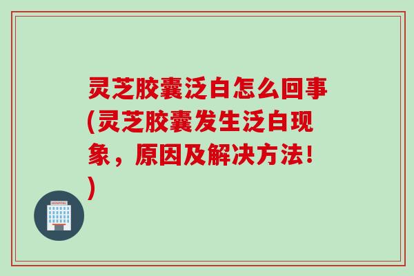 灵芝胶囊泛白怎么回事(灵芝胶囊发生泛白现象，原因及解决方法！)