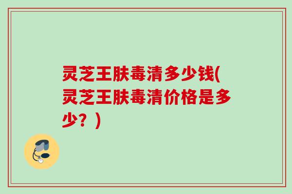 灵芝王肤毒清多少钱(灵芝王肤毒清价格是多少？)