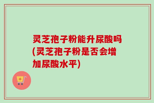 灵芝孢子粉能升尿酸吗(灵芝孢子粉是否会增加尿酸水平)