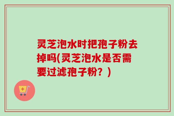 灵芝泡水时把孢子粉去掉吗(灵芝泡水是否需要过滤孢子粉？)