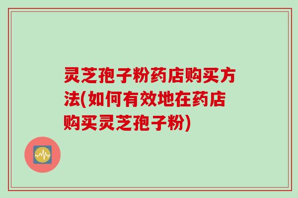 灵芝孢子粉药店购买方法(如何有效地在药店购买灵芝孢子粉)