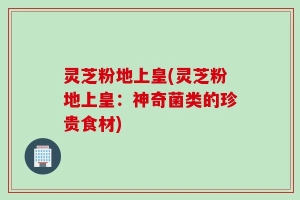 灵芝粉地上皇(灵芝粉地上皇：神奇菌类的珍贵食材)