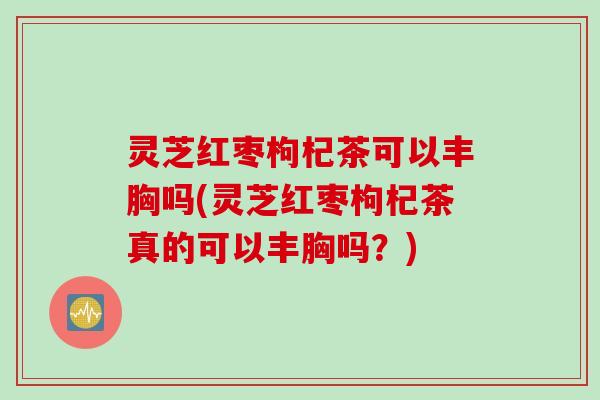 灵芝红枣枸杞茶可以丰胸吗(灵芝红枣枸杞茶真的可以丰胸吗？)