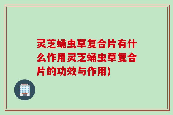 灵芝蛹虫草复合片有什么作用灵芝蛹虫草复合片的功效与作用)