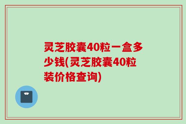 灵芝胶囊40粒一盒多少钱(灵芝胶囊40粒装价格查询)