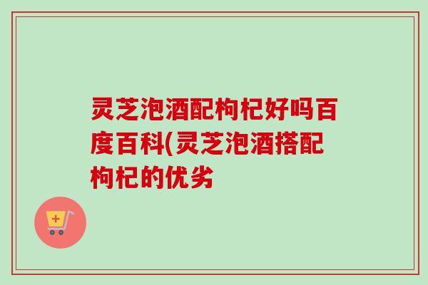 灵芝泡酒配枸杞好吗百度百科(灵芝泡酒搭配枸杞的优劣