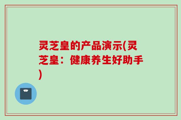 灵芝皇的产品演示(灵芝皇：健康养生好助手)