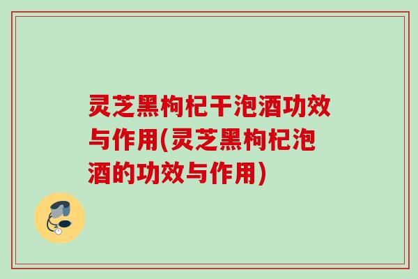 灵芝黑枸杞干泡酒功效与作用(灵芝黑枸杞泡酒的功效与作用)