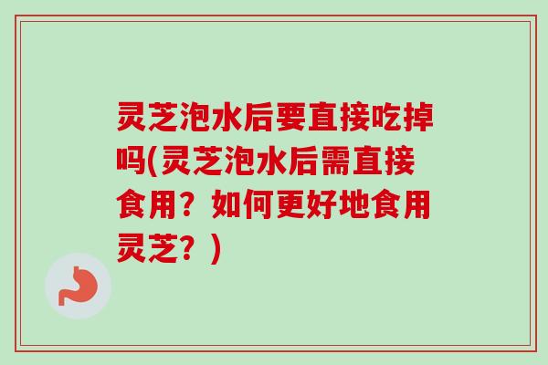 灵芝泡水后要直接吃掉吗(灵芝泡水后需直接食用？如何更好地食用灵芝？)