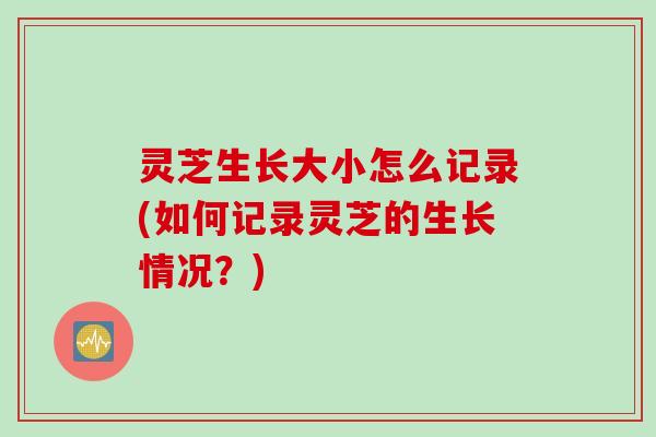 灵芝生长大小怎么记录(如何记录灵芝的生长情况？)