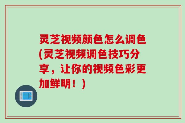 灵芝视频颜色怎么调色(灵芝视频调色技巧分享，让你的视频色彩更加鲜明！)