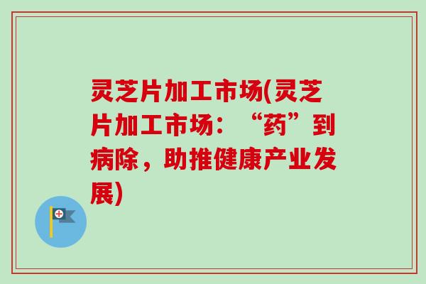 灵芝片加工市场(灵芝片加工市场：“药”到除，助推健康产业发展)