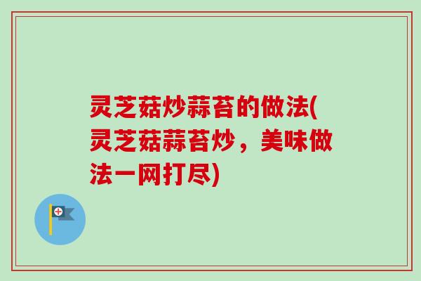 灵芝菇炒蒜苔的做法(灵芝菇蒜苔炒,美味做法一网打尽) 灵芝菇炒蒜苔的做法(灵芝菇蒜苔炒,美味做法一网打尽)