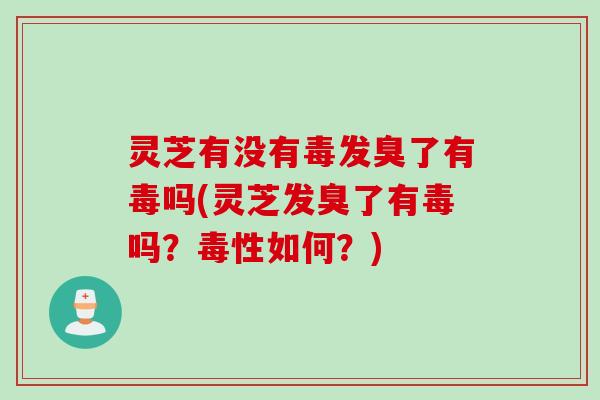 灵芝有没有毒发臭了有毒吗(灵芝发臭了有毒吗？毒性如何？)