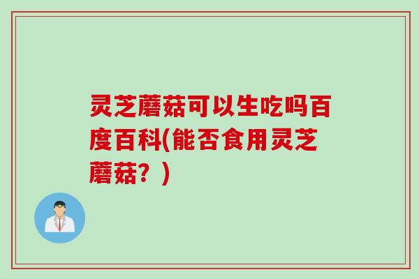 灵芝蘑菇可以生吃吗百度百科(能否食用灵芝蘑菇？)