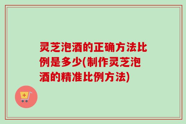 灵芝泡酒的正确方法比例是多少(制作灵芝泡酒的精准比例方法)