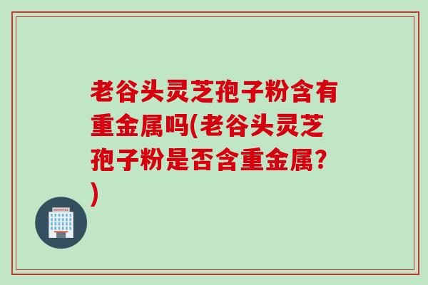 老谷头灵芝孢子粉含有重金属吗(老谷头灵芝孢子粉是否含重金属？)