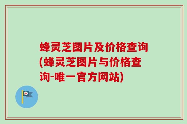 蜂灵芝图片及价格查询(蜂灵芝图片与价格查询-官方网站)