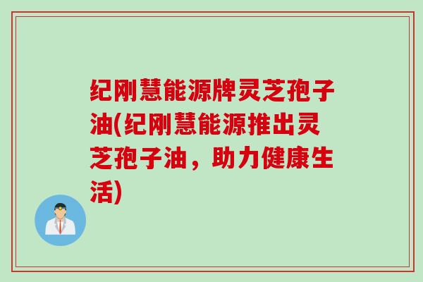 纪刚慧能源牌灵芝孢子油(纪刚慧能源推出灵芝孢子油，助力健康生活)