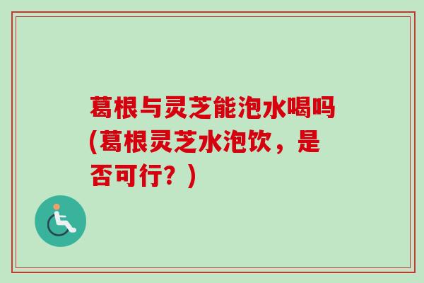 葛根与灵芝能泡水喝吗(葛根灵芝水泡饮，是否可行？)