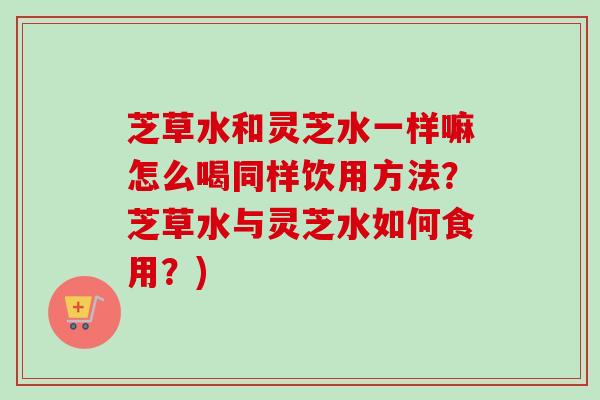 芝草水和灵芝水一样嘛怎么喝同样饮用方法？芝草水与灵芝水如何食用？)