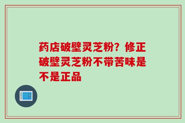 药店破壁灵芝粉？修正破壁灵芝粉不带苦味是不是正品