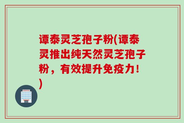 谭泰灵芝孢子粉(谭泰灵推出纯天然灵芝孢子粉，有效提升免疫力！)