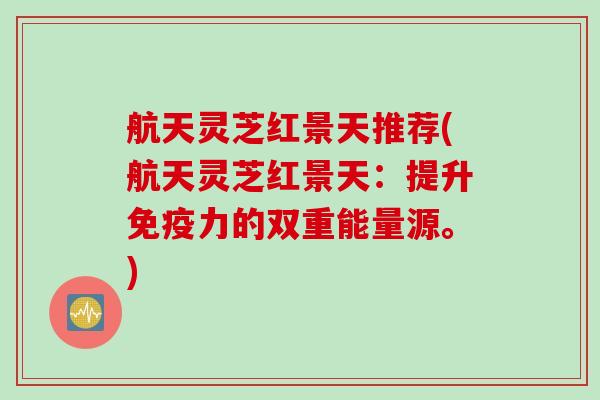 航天灵芝红景天推荐(航天灵芝红景天：提升免疫力的双重能量源。)
