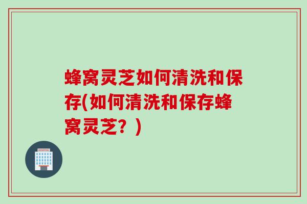 蜂窝灵芝如何清洗和保存(如何清洗和保存蜂窝灵芝？)