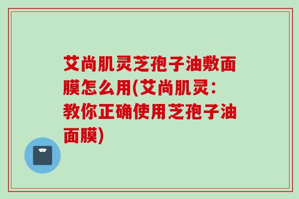 艾尚肌灵芝孢子油敷面膜怎么用(艾尚肌灵：教你正确使用芝孢子油面膜)