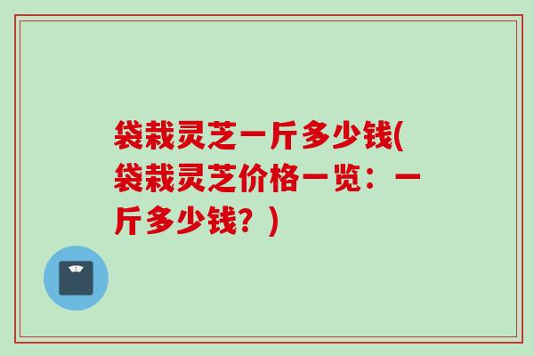 袋栽灵芝一斤多少钱(袋栽灵芝价格一览：一斤多少钱？)