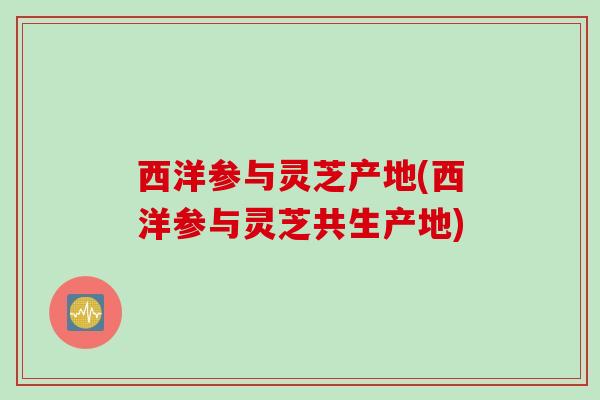 西洋参与灵芝产地(西洋参与灵芝共生产地)