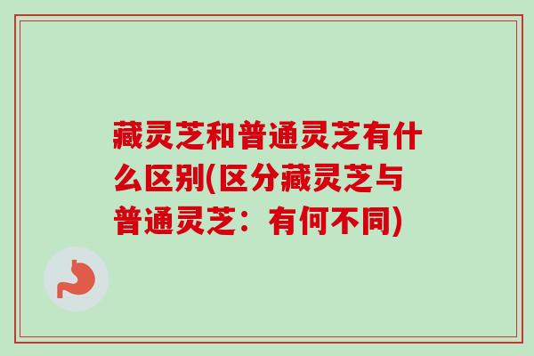 藏灵芝和普通灵芝有什么区别(区分藏灵芝与普通灵芝：有何不同)