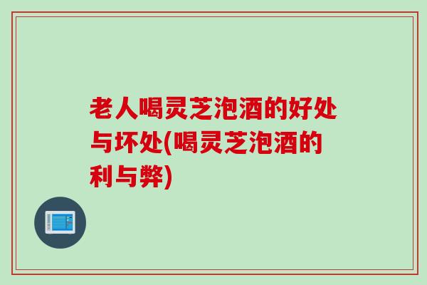 老人喝灵芝泡酒的好处与坏处(喝灵芝泡酒的利与弊)