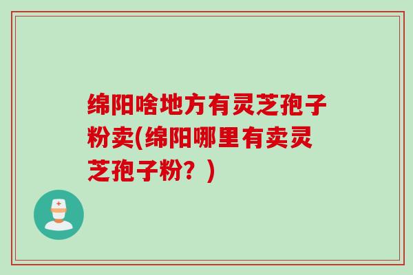绵阳啥地方有灵芝孢子粉卖(绵阳哪里有卖灵芝孢子粉？)