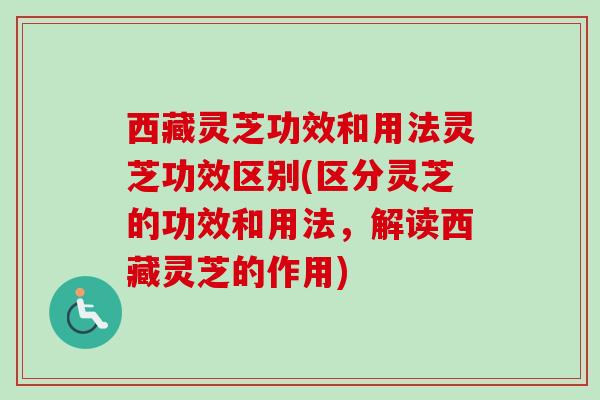 西藏灵芝功效和用法灵芝功效区别(区分灵芝的功效和用法，解读西藏灵芝的作用)