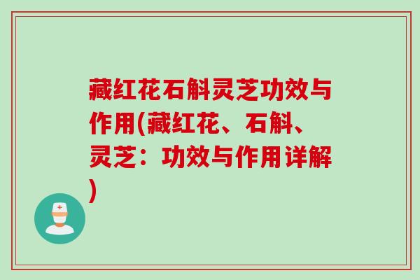 藏红花石斛灵芝功效与作用(藏红花、石斛、灵芝：功效与作用详解)
