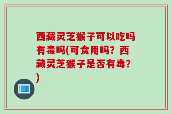 西藏灵芝猴子可以吃吗有毒吗(可食用吗？西藏灵芝猴子是否有毒？)