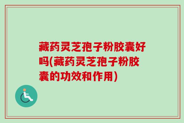 藏药灵芝孢子粉胶囊好吗(藏药灵芝孢子粉胶囊的功效和作用)