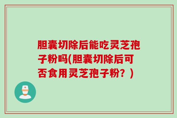 胆囊切除后能吃灵芝孢子粉吗(胆囊切除后可否食用灵芝孢子粉？)