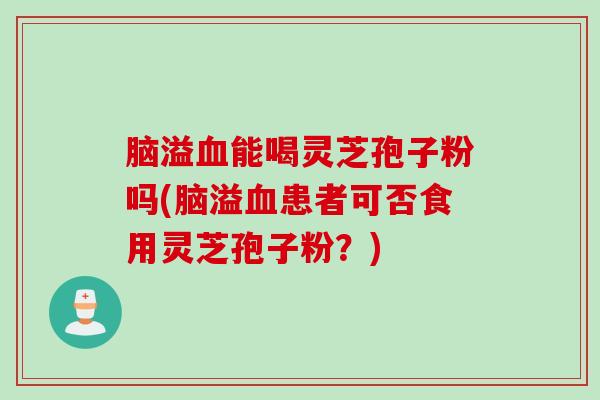 脑溢血能喝灵芝孢子粉吗(脑溢血患者可否食用灵芝孢子粉？)
