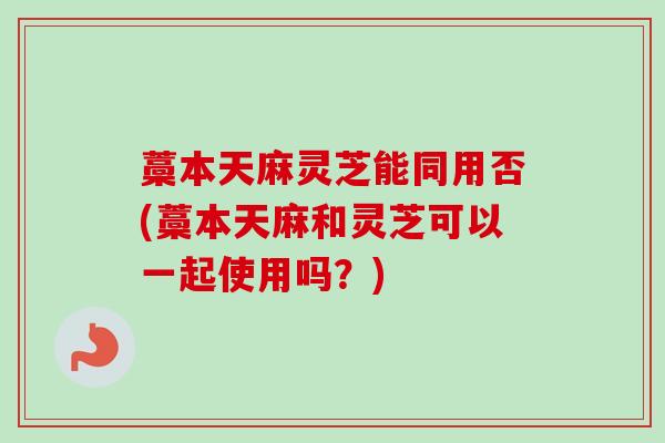 藁本天麻灵芝能同用否(藁本天麻和灵芝可以一起使用吗？)