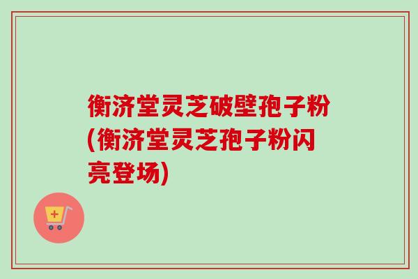 衡济堂灵芝破壁孢子粉(衡济堂灵芝孢子粉闪亮登场)