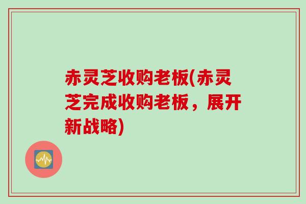 赤灵芝收购老板(赤灵芝完成收购老板，展开新战略)