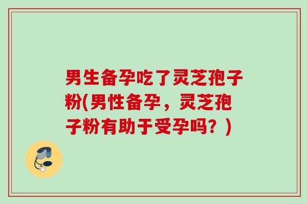 男生备孕吃了灵芝孢子粉(男性备孕，灵芝孢子粉有助于受孕吗？)