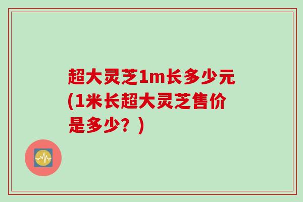 超大灵芝1m长多少元(1米长超大灵芝售价是多少？)