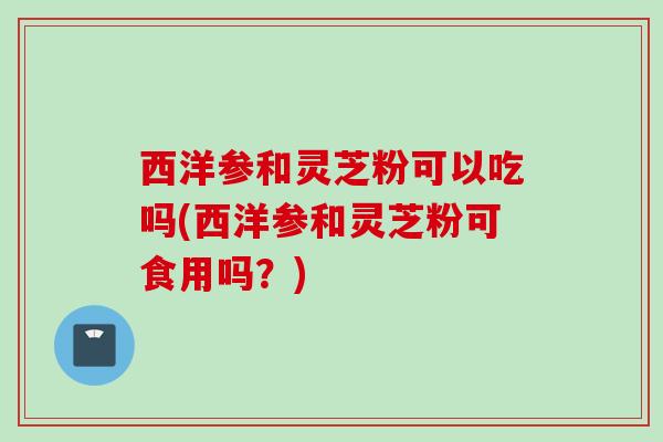 西洋参和灵芝粉可以吃吗(西洋参和灵芝粉可食用吗？)