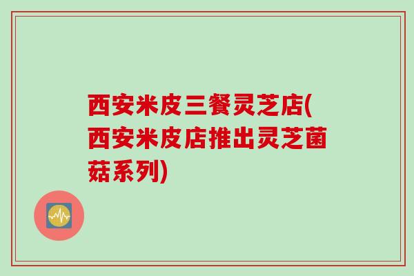 西安米皮三餐灵芝店(西安米皮店推出灵芝菌菇系列)