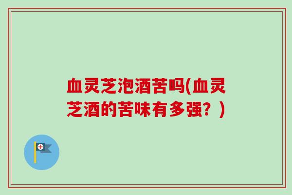 灵芝泡酒苦吗(灵芝酒的苦味有多强？)