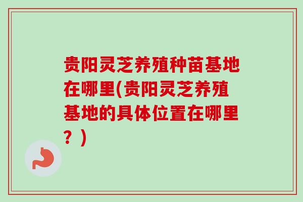 贵阳灵芝养殖种苗基地在哪里(贵阳灵芝养殖基地的具体位置在哪里？)